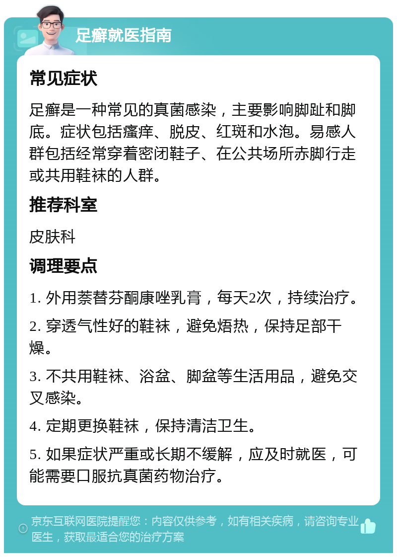 足癣就医指南 常见症状 足癣是一种常见的真菌感染，主要影响脚趾和脚底。症状包括瘙痒、脱皮、红斑和水泡。易感人群包括经常穿着密闭鞋子、在公共场所赤脚行走或共用鞋袜的人群。 推荐科室 皮肤科 调理要点 1. 外用萘替芬酮康唑乳膏，每天2次，持续治疗。 2. 穿透气性好的鞋袜，避免焐热，保持足部干燥。 3. 不共用鞋袜、浴盆、脚盆等生活用品，避免交叉感染。 4. 定期更换鞋袜，保持清洁卫生。 5. 如果症状严重或长期不缓解，应及时就医，可能需要口服抗真菌药物治疗。