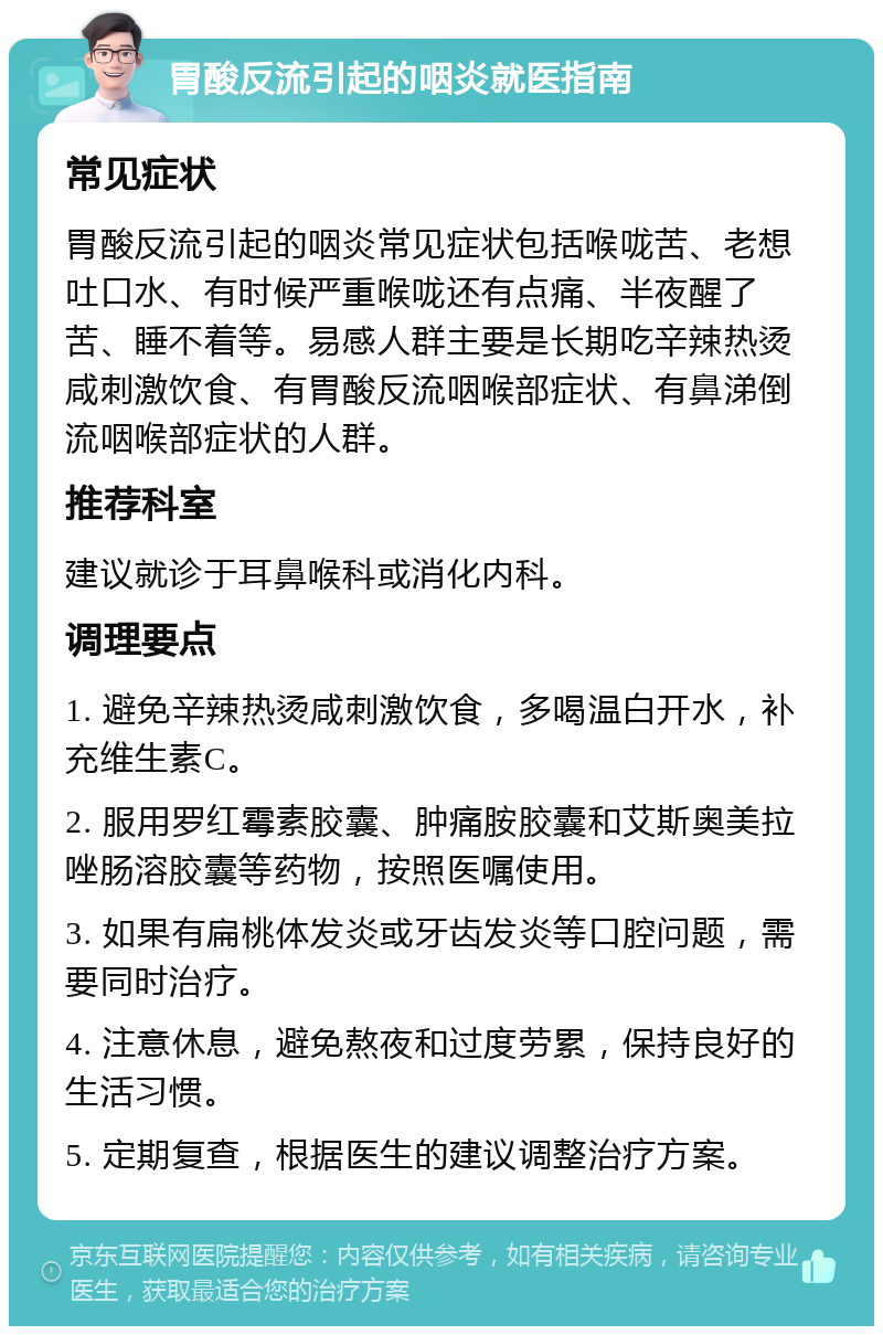 胃酸反流引起的咽炎就医指南 常见症状 胃酸反流引起的咽炎常见症状包括喉咙苦、老想吐口水、有时候严重喉咙还有点痛、半夜醒了苦、睡不着等。易感人群主要是长期吃辛辣热烫咸刺激饮食、有胃酸反流咽喉部症状、有鼻涕倒流咽喉部症状的人群。 推荐科室 建议就诊于耳鼻喉科或消化内科。 调理要点 1. 避免辛辣热烫咸刺激饮食，多喝温白开水，补充维生素C。 2. 服用罗红霉素胶囊、肿痛胺胶囊和艾斯奥美拉唑肠溶胶囊等药物，按照医嘱使用。 3. 如果有扁桃体发炎或牙齿发炎等口腔问题，需要同时治疗。 4. 注意休息，避免熬夜和过度劳累，保持良好的生活习惯。 5. 定期复查，根据医生的建议调整治疗方案。