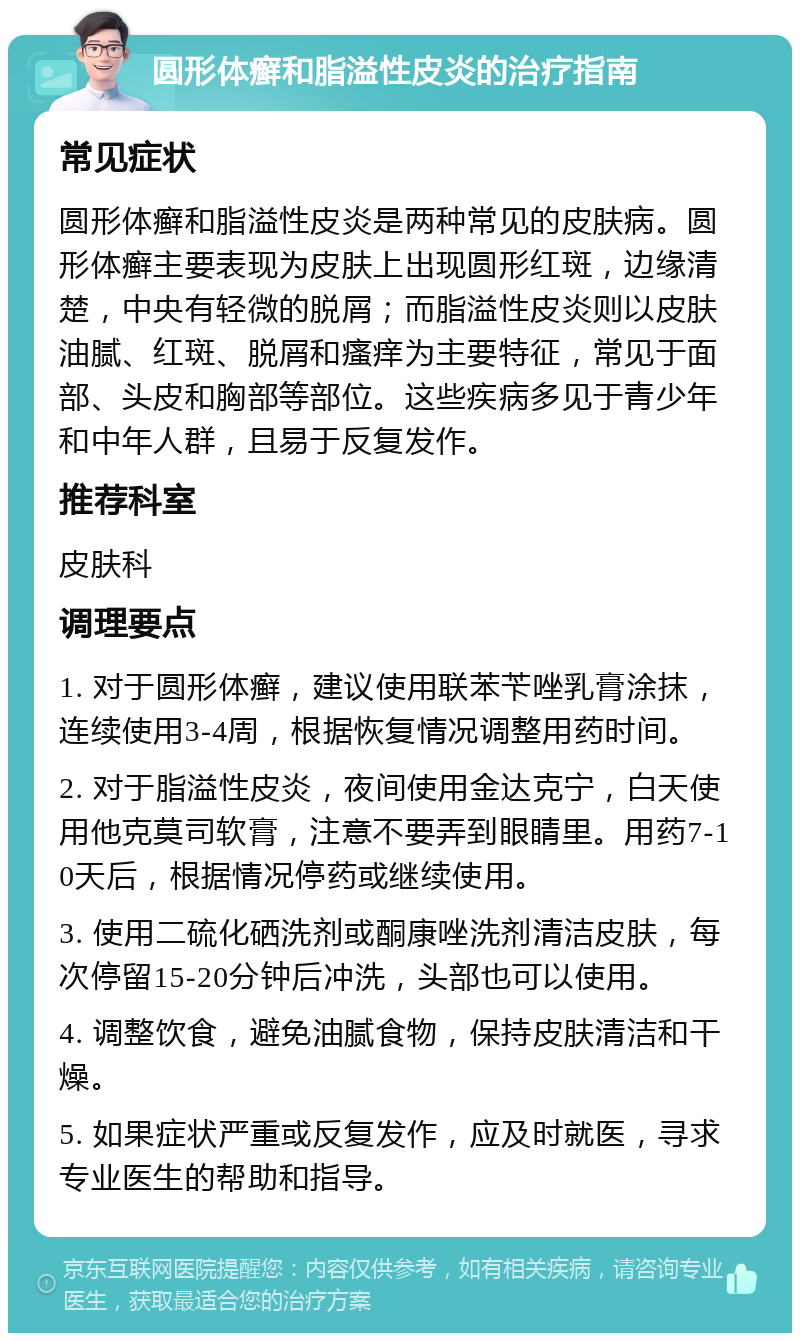 圆形体癣和脂溢性皮炎的治疗指南 常见症状 圆形体癣和脂溢性皮炎是两种常见的皮肤病。圆形体癣主要表现为皮肤上出现圆形红斑，边缘清楚，中央有轻微的脱屑；而脂溢性皮炎则以皮肤油腻、红斑、脱屑和瘙痒为主要特征，常见于面部、头皮和胸部等部位。这些疾病多见于青少年和中年人群，且易于反复发作。 推荐科室 皮肤科 调理要点 1. 对于圆形体癣，建议使用联苯苄唑乳膏涂抹，连续使用3-4周，根据恢复情况调整用药时间。 2. 对于脂溢性皮炎，夜间使用金达克宁，白天使用他克莫司软膏，注意不要弄到眼睛里。用药7-10天后，根据情况停药或继续使用。 3. 使用二硫化硒洗剂或酮康唑洗剂清洁皮肤，每次停留15-20分钟后冲洗，头部也可以使用。 4. 调整饮食，避免油腻食物，保持皮肤清洁和干燥。 5. 如果症状严重或反复发作，应及时就医，寻求专业医生的帮助和指导。