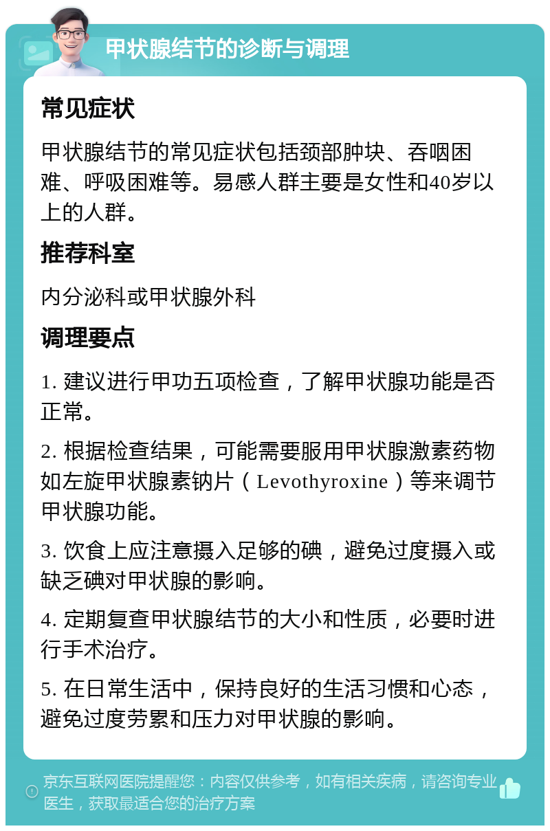 甲状腺结节的诊断与调理 常见症状 甲状腺结节的常见症状包括颈部肿块、吞咽困难、呼吸困难等。易感人群主要是女性和40岁以上的人群。 推荐科室 内分泌科或甲状腺外科 调理要点 1. 建议进行甲功五项检查，了解甲状腺功能是否正常。 2. 根据检查结果，可能需要服用甲状腺激素药物如左旋甲状腺素钠片（Levothyroxine）等来调节甲状腺功能。 3. 饮食上应注意摄入足够的碘，避免过度摄入或缺乏碘对甲状腺的影响。 4. 定期复查甲状腺结节的大小和性质，必要时进行手术治疗。 5. 在日常生活中，保持良好的生活习惯和心态，避免过度劳累和压力对甲状腺的影响。