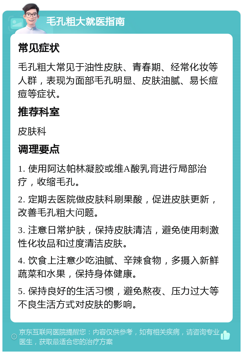 毛孔粗大就医指南 常见症状 毛孔粗大常见于油性皮肤、青春期、经常化妆等人群，表现为面部毛孔明显、皮肤油腻、易长痘痘等症状。 推荐科室 皮肤科 调理要点 1. 使用阿达帕林凝胶或维A酸乳膏进行局部治疗，收缩毛孔。 2. 定期去医院做皮肤科刷果酸，促进皮肤更新，改善毛孔粗大问题。 3. 注意日常护肤，保持皮肤清洁，避免使用刺激性化妆品和过度清洁皮肤。 4. 饮食上注意少吃油腻、辛辣食物，多摄入新鲜蔬菜和水果，保持身体健康。 5. 保持良好的生活习惯，避免熬夜、压力过大等不良生活方式对皮肤的影响。