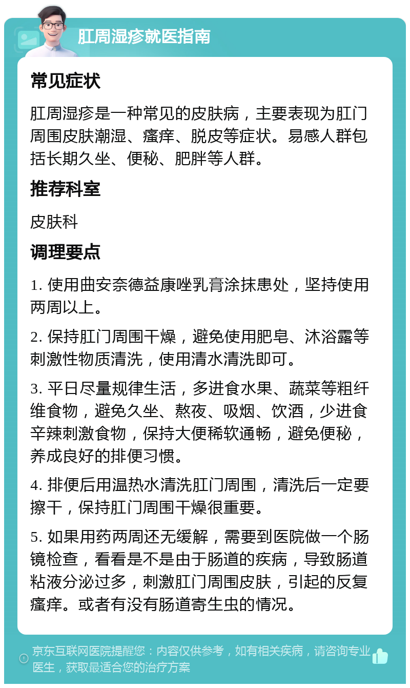 肛周湿疹就医指南 常见症状 肛周湿疹是一种常见的皮肤病，主要表现为肛门周围皮肤潮湿、瘙痒、脱皮等症状。易感人群包括长期久坐、便秘、肥胖等人群。 推荐科室 皮肤科 调理要点 1. 使用曲安奈德益康唑乳膏涂抹患处，坚持使用两周以上。 2. 保持肛门周围干燥，避免使用肥皂、沐浴露等刺激性物质清洗，使用清水清洗即可。 3. 平日尽量规律生活，多进食水果、蔬菜等粗纤维食物，避免久坐、熬夜、吸烟、饮酒，少进食辛辣刺激食物，保持大便稀软通畅，避免便秘，养成良好的排便习惯。 4. 排便后用温热水清洗肛门周围，清洗后一定要擦干，保持肛门周围干燥很重要。 5. 如果用药两周还无缓解，需要到医院做一个肠镜检查，看看是不是由于肠道的疾病，导致肠道粘液分泌过多，刺激肛门周围皮肤，引起的反复瘙痒。或者有没有肠道寄生虫的情况。