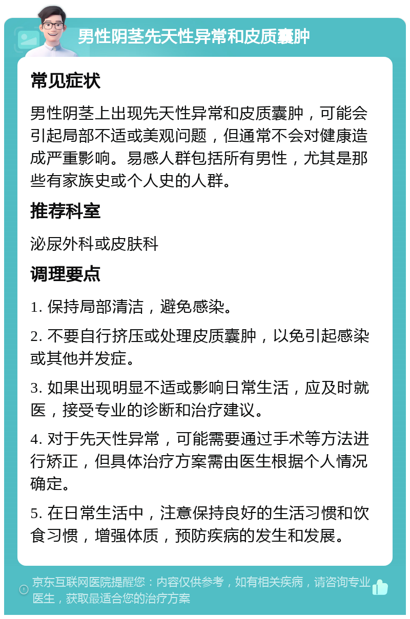 男性阴茎先天性异常和皮质囊肿 常见症状 男性阴茎上出现先天性异常和皮质囊肿，可能会引起局部不适或美观问题，但通常不会对健康造成严重影响。易感人群包括所有男性，尤其是那些有家族史或个人史的人群。 推荐科室 泌尿外科或皮肤科 调理要点 1. 保持局部清洁，避免感染。 2. 不要自行挤压或处理皮质囊肿，以免引起感染或其他并发症。 3. 如果出现明显不适或影响日常生活，应及时就医，接受专业的诊断和治疗建议。 4. 对于先天性异常，可能需要通过手术等方法进行矫正，但具体治疗方案需由医生根据个人情况确定。 5. 在日常生活中，注意保持良好的生活习惯和饮食习惯，增强体质，预防疾病的发生和发展。