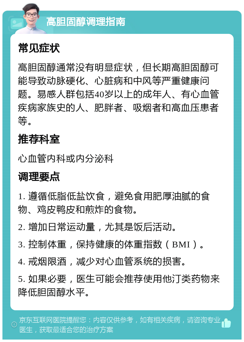 高胆固醇调理指南 常见症状 高胆固醇通常没有明显症状，但长期高胆固醇可能导致动脉硬化、心脏病和中风等严重健康问题。易感人群包括40岁以上的成年人、有心血管疾病家族史的人、肥胖者、吸烟者和高血压患者等。 推荐科室 心血管内科或内分泌科 调理要点 1. 遵循低脂低盐饮食，避免食用肥厚油腻的食物、鸡皮鸭皮和煎炸的食物。 2. 增加日常运动量，尤其是饭后活动。 3. 控制体重，保持健康的体重指数（BMI）。 4. 戒烟限酒，减少对心血管系统的损害。 5. 如果必要，医生可能会推荐使用他汀类药物来降低胆固醇水平。