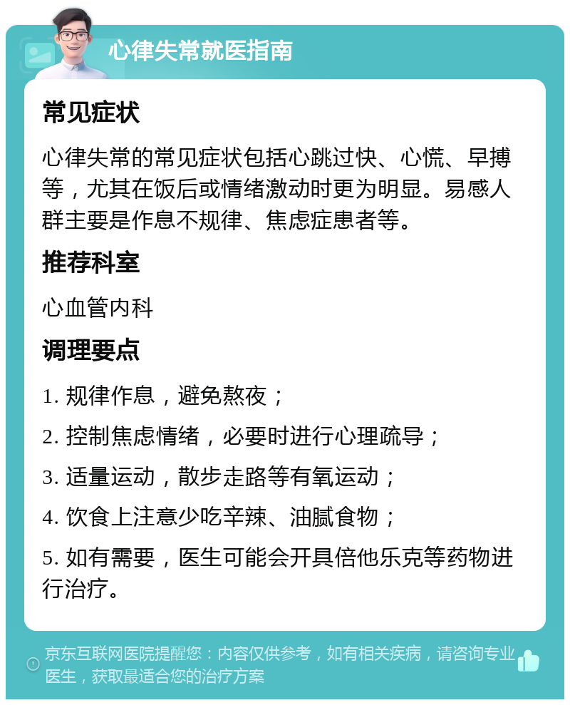 心律失常就医指南 常见症状 心律失常的常见症状包括心跳过快、心慌、早搏等，尤其在饭后或情绪激动时更为明显。易感人群主要是作息不规律、焦虑症患者等。 推荐科室 心血管内科 调理要点 1. 规律作息，避免熬夜； 2. 控制焦虑情绪，必要时进行心理疏导； 3. 适量运动，散步走路等有氧运动； 4. 饮食上注意少吃辛辣、油腻食物； 5. 如有需要，医生可能会开具倍他乐克等药物进行治疗。