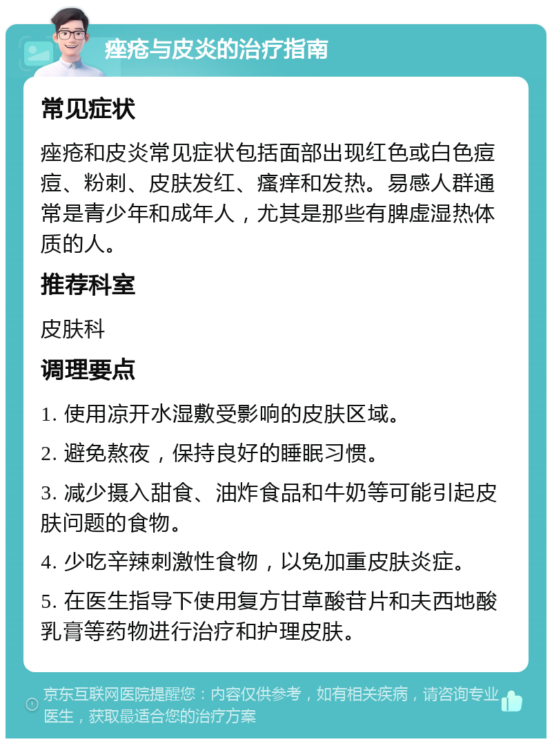 痤疮与皮炎的治疗指南 常见症状 痤疮和皮炎常见症状包括面部出现红色或白色痘痘、粉刺、皮肤发红、瘙痒和发热。易感人群通常是青少年和成年人，尤其是那些有脾虚湿热体质的人。 推荐科室 皮肤科 调理要点 1. 使用凉开水湿敷受影响的皮肤区域。 2. 避免熬夜，保持良好的睡眠习惯。 3. 减少摄入甜食、油炸食品和牛奶等可能引起皮肤问题的食物。 4. 少吃辛辣刺激性食物，以免加重皮肤炎症。 5. 在医生指导下使用复方甘草酸苷片和夫西地酸乳膏等药物进行治疗和护理皮肤。