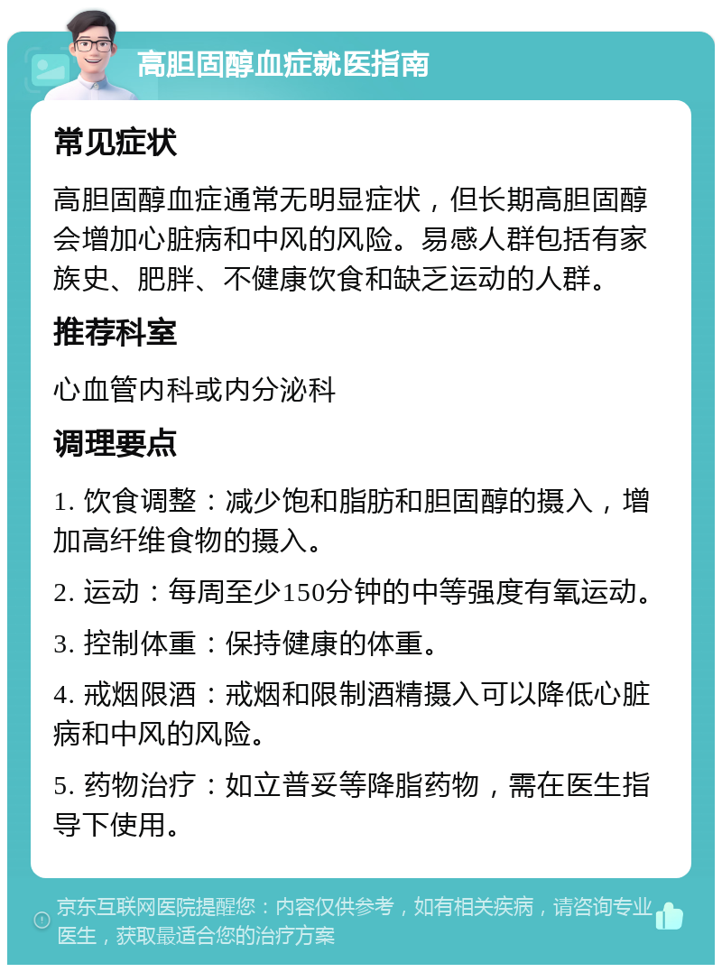 高胆固醇血症就医指南 常见症状 高胆固醇血症通常无明显症状，但长期高胆固醇会增加心脏病和中风的风险。易感人群包括有家族史、肥胖、不健康饮食和缺乏运动的人群。 推荐科室 心血管内科或内分泌科 调理要点 1. 饮食调整：减少饱和脂肪和胆固醇的摄入，增加高纤维食物的摄入。 2. 运动：每周至少150分钟的中等强度有氧运动。 3. 控制体重：保持健康的体重。 4. 戒烟限酒：戒烟和限制酒精摄入可以降低心脏病和中风的风险。 5. 药物治疗：如立普妥等降脂药物，需在医生指导下使用。