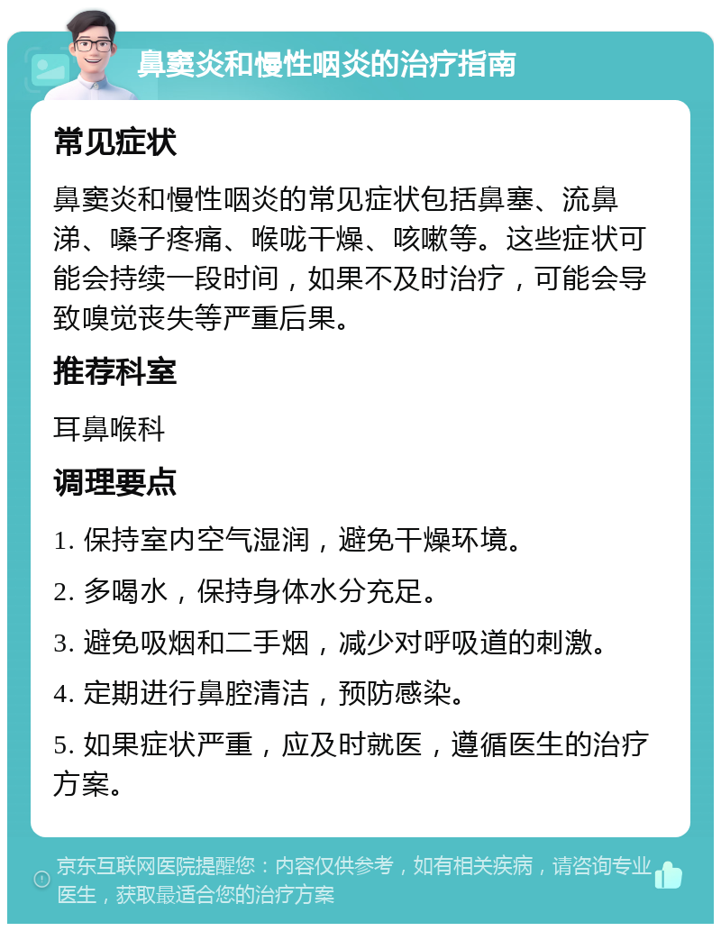 鼻窦炎和慢性咽炎的治疗指南 常见症状 鼻窦炎和慢性咽炎的常见症状包括鼻塞、流鼻涕、嗓子疼痛、喉咙干燥、咳嗽等。这些症状可能会持续一段时间，如果不及时治疗，可能会导致嗅觉丧失等严重后果。 推荐科室 耳鼻喉科 调理要点 1. 保持室内空气湿润，避免干燥环境。 2. 多喝水，保持身体水分充足。 3. 避免吸烟和二手烟，减少对呼吸道的刺激。 4. 定期进行鼻腔清洁，预防感染。 5. 如果症状严重，应及时就医，遵循医生的治疗方案。