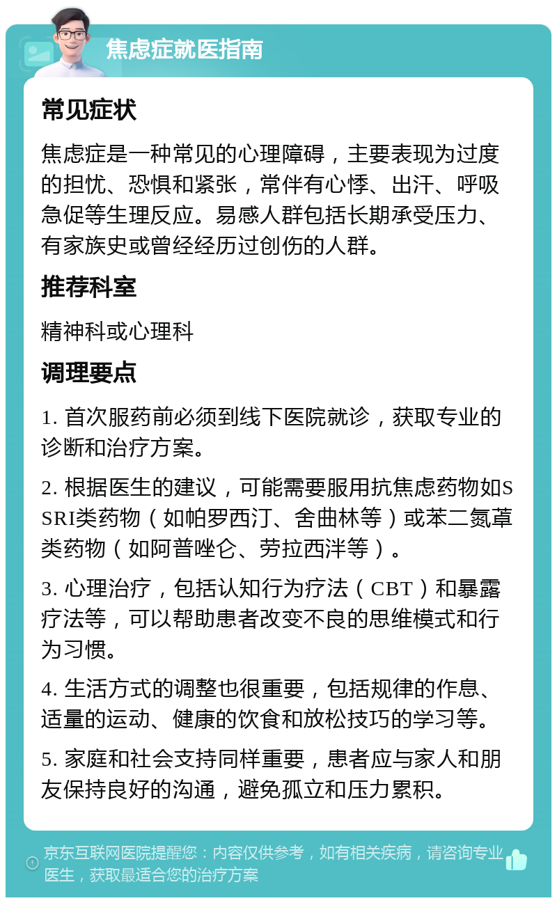 焦虑症就医指南 常见症状 焦虑症是一种常见的心理障碍，主要表现为过度的担忧、恐惧和紧张，常伴有心悸、出汗、呼吸急促等生理反应。易感人群包括长期承受压力、有家族史或曾经经历过创伤的人群。 推荐科室 精神科或心理科 调理要点 1. 首次服药前必须到线下医院就诊，获取专业的诊断和治疗方案。 2. 根据医生的建议，可能需要服用抗焦虑药物如SSRI类药物（如帕罗西汀、舍曲林等）或苯二氮䓬类药物（如阿普唑仑、劳拉西泮等）。 3. 心理治疗，包括认知行为疗法（CBT）和暴露疗法等，可以帮助患者改变不良的思维模式和行为习惯。 4. 生活方式的调整也很重要，包括规律的作息、适量的运动、健康的饮食和放松技巧的学习等。 5. 家庭和社会支持同样重要，患者应与家人和朋友保持良好的沟通，避免孤立和压力累积。