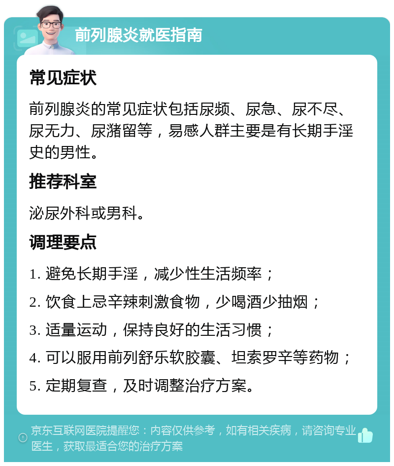 前列腺炎就医指南 常见症状 前列腺炎的常见症状包括尿频、尿急、尿不尽、尿无力、尿潴留等，易感人群主要是有长期手淫史的男性。 推荐科室 泌尿外科或男科。 调理要点 1. 避免长期手淫，减少性生活频率； 2. 饮食上忌辛辣刺激食物，少喝酒少抽烟； 3. 适量运动，保持良好的生活习惯； 4. 可以服用前列舒乐软胶囊、坦索罗辛等药物； 5. 定期复查，及时调整治疗方案。