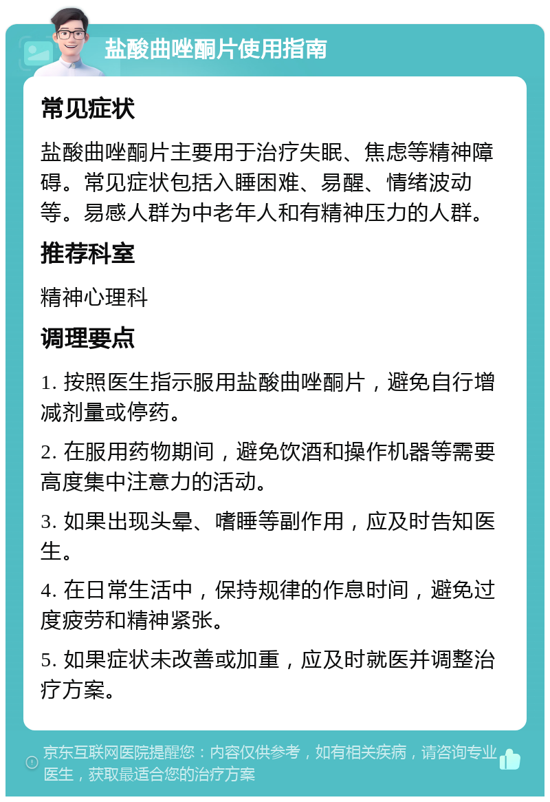 盐酸曲唑酮片使用指南 常见症状 盐酸曲唑酮片主要用于治疗失眠、焦虑等精神障碍。常见症状包括入睡困难、易醒、情绪波动等。易感人群为中老年人和有精神压力的人群。 推荐科室 精神心理科 调理要点 1. 按照医生指示服用盐酸曲唑酮片，避免自行增减剂量或停药。 2. 在服用药物期间，避免饮酒和操作机器等需要高度集中注意力的活动。 3. 如果出现头晕、嗜睡等副作用，应及时告知医生。 4. 在日常生活中，保持规律的作息时间，避免过度疲劳和精神紧张。 5. 如果症状未改善或加重，应及时就医并调整治疗方案。