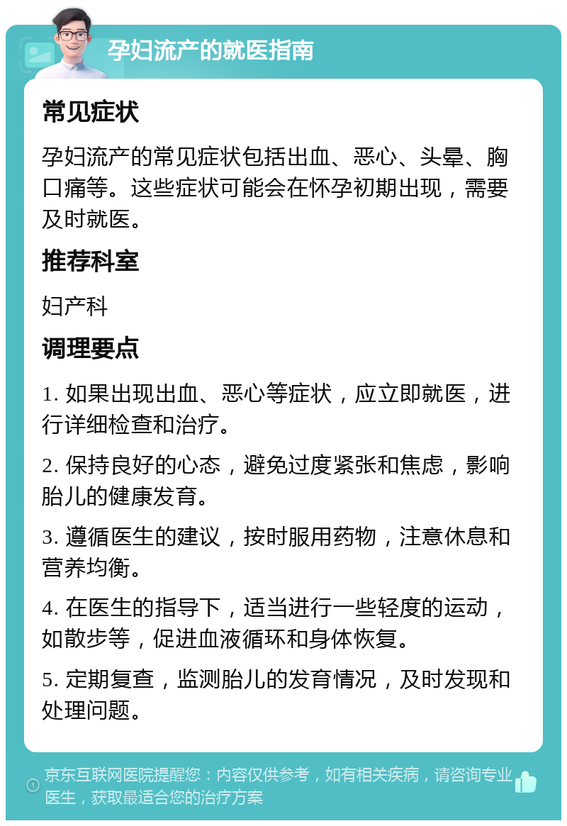 孕妇流产的就医指南 常见症状 孕妇流产的常见症状包括出血、恶心、头晕、胸口痛等。这些症状可能会在怀孕初期出现，需要及时就医。 推荐科室 妇产科 调理要点 1. 如果出现出血、恶心等症状，应立即就医，进行详细检查和治疗。 2. 保持良好的心态，避免过度紧张和焦虑，影响胎儿的健康发育。 3. 遵循医生的建议，按时服用药物，注意休息和营养均衡。 4. 在医生的指导下，适当进行一些轻度的运动，如散步等，促进血液循环和身体恢复。 5. 定期复查，监测胎儿的发育情况，及时发现和处理问题。