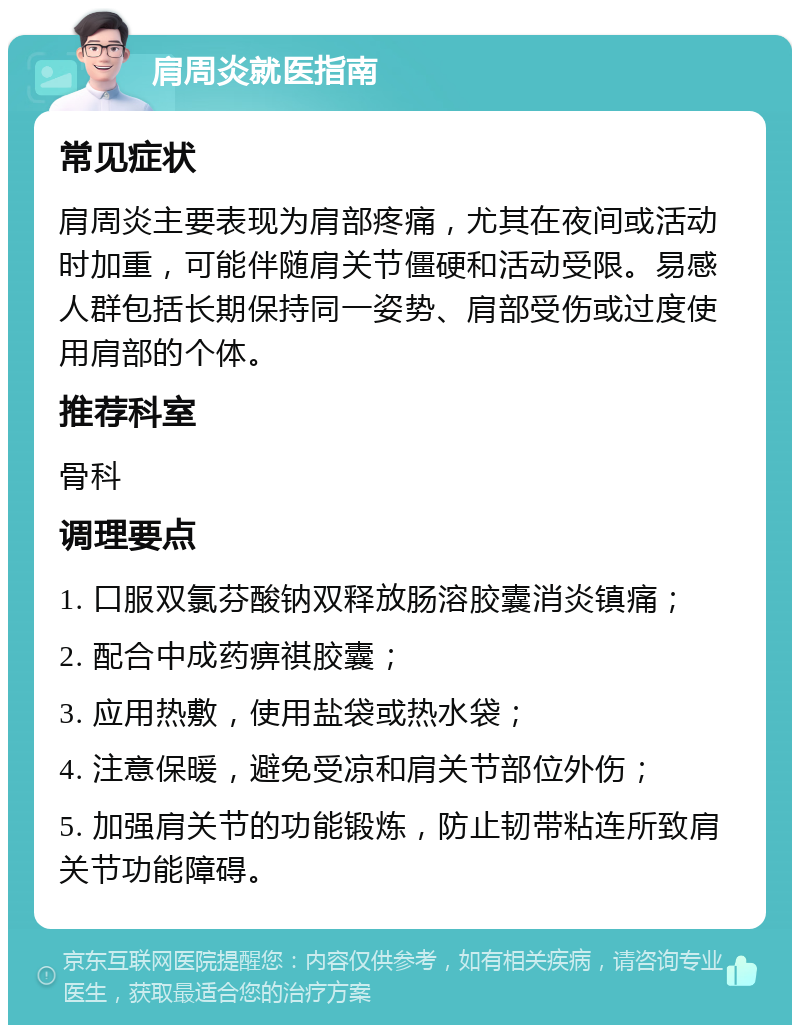 肩周炎就医指南 常见症状 肩周炎主要表现为肩部疼痛，尤其在夜间或活动时加重，可能伴随肩关节僵硬和活动受限。易感人群包括长期保持同一姿势、肩部受伤或过度使用肩部的个体。 推荐科室 骨科 调理要点 1. 口服双氯芬酸钠双释放肠溶胶囊消炎镇痛； 2. 配合中成药痹祺胶囊； 3. 应用热敷，使用盐袋或热水袋； 4. 注意保暖，避免受凉和肩关节部位外伤； 5. 加强肩关节的功能锻炼，防止韧带粘连所致肩关节功能障碍。