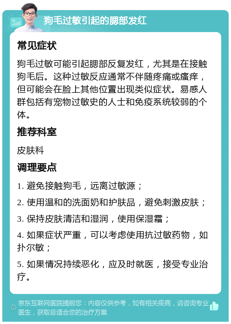 狗毛过敏引起的腮部发红 常见症状 狗毛过敏可能引起腮部反复发红，尤其是在接触狗毛后。这种过敏反应通常不伴随疼痛或瘙痒，但可能会在脸上其他位置出现类似症状。易感人群包括有宠物过敏史的人士和免疫系统较弱的个体。 推荐科室 皮肤科 调理要点 1. 避免接触狗毛，远离过敏源； 2. 使用温和的洗面奶和护肤品，避免刺激皮肤； 3. 保持皮肤清洁和湿润，使用保湿霜； 4. 如果症状严重，可以考虑使用抗过敏药物，如扑尔敏； 5. 如果情况持续恶化，应及时就医，接受专业治疗。