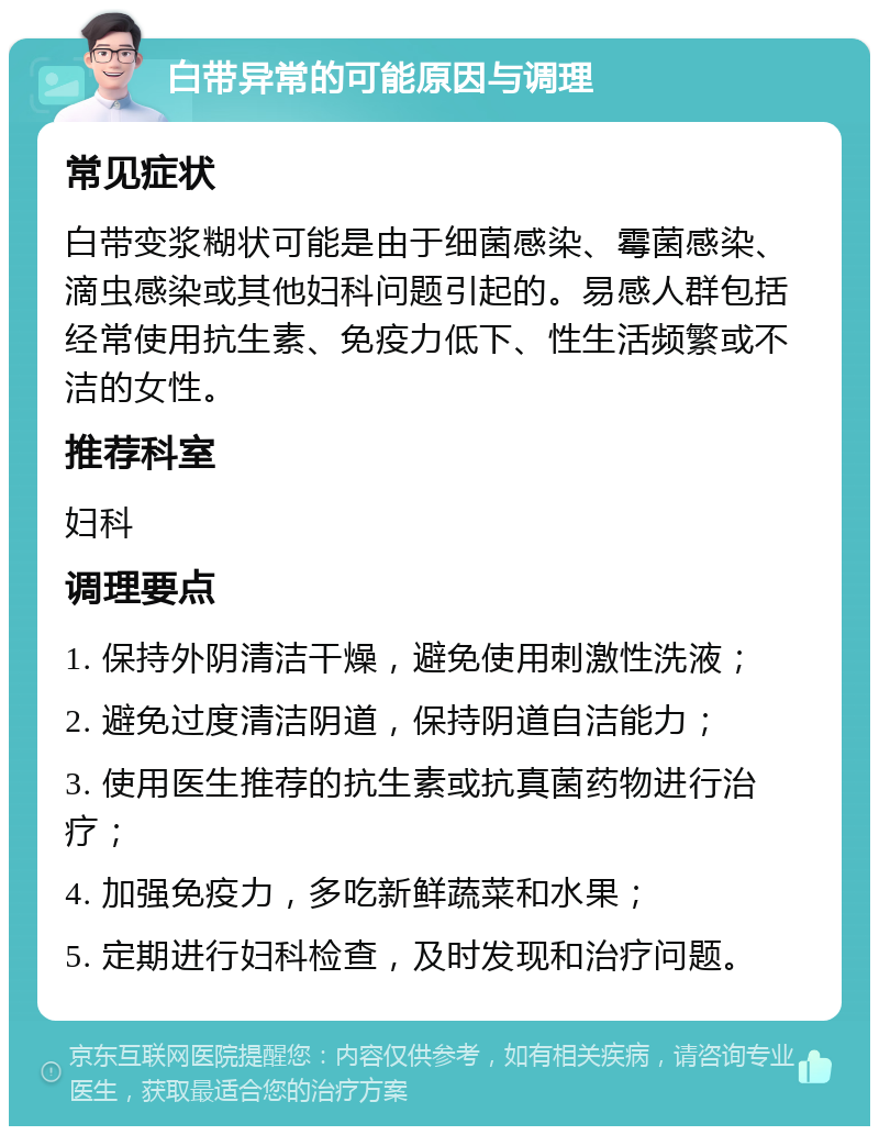 白带异常的可能原因与调理 常见症状 白带变浆糊状可能是由于细菌感染、霉菌感染、滴虫感染或其他妇科问题引起的。易感人群包括经常使用抗生素、免疫力低下、性生活频繁或不洁的女性。 推荐科室 妇科 调理要点 1. 保持外阴清洁干燥，避免使用刺激性洗液； 2. 避免过度清洁阴道，保持阴道自洁能力； 3. 使用医生推荐的抗生素或抗真菌药物进行治疗； 4. 加强免疫力，多吃新鲜蔬菜和水果； 5. 定期进行妇科检查，及时发现和治疗问题。