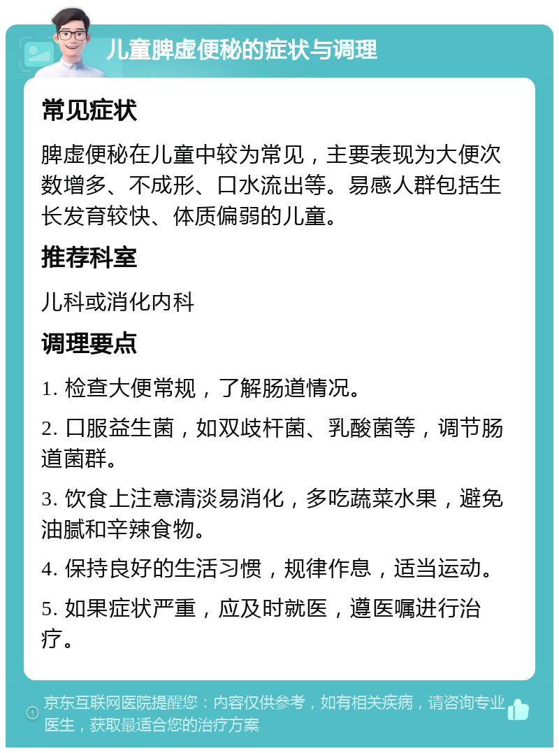 儿童脾虚便秘的症状与调理 常见症状 脾虚便秘在儿童中较为常见，主要表现为大便次数增多、不成形、口水流出等。易感人群包括生长发育较快、体质偏弱的儿童。 推荐科室 儿科或消化内科 调理要点 1. 检查大便常规，了解肠道情况。 2. 口服益生菌，如双歧杆菌、乳酸菌等，调节肠道菌群。 3. 饮食上注意清淡易消化，多吃蔬菜水果，避免油腻和辛辣食物。 4. 保持良好的生活习惯，规律作息，适当运动。 5. 如果症状严重，应及时就医，遵医嘱进行治疗。