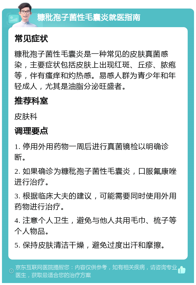 糠秕孢子菌性毛囊炎就医指南 常见症状 糠秕孢子菌性毛囊炎是一种常见的皮肤真菌感染，主要症状包括皮肤上出现红斑、丘疹、脓疱等，伴有瘙痒和灼热感。易感人群为青少年和年轻成人，尤其是油脂分泌旺盛者。 推荐科室 皮肤科 调理要点 1. 停用外用药物一周后进行真菌镜检以明确诊断。 2. 如果确诊为糠秕孢子菌性毛囊炎，口服氟康唑进行治疗。 3. 根据临床大夫的建议，可能需要同时使用外用药物进行治疗。 4. 注意个人卫生，避免与他人共用毛巾、梳子等个人物品。 5. 保持皮肤清洁干燥，避免过度出汗和摩擦。