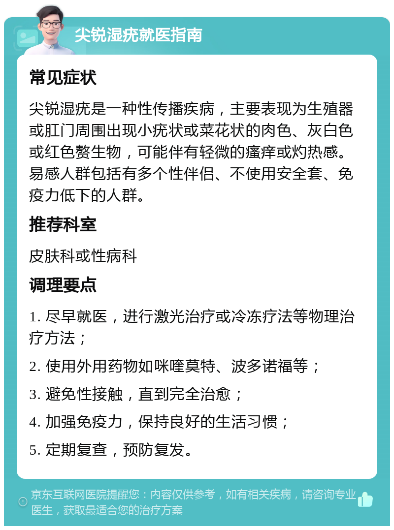 尖锐湿疣就医指南 常见症状 尖锐湿疣是一种性传播疾病，主要表现为生殖器或肛门周围出现小疣状或菜花状的肉色、灰白色或红色赘生物，可能伴有轻微的瘙痒或灼热感。易感人群包括有多个性伴侣、不使用安全套、免疫力低下的人群。 推荐科室 皮肤科或性病科 调理要点 1. 尽早就医，进行激光治疗或冷冻疗法等物理治疗方法； 2. 使用外用药物如咪喹莫特、波多诺福等； 3. 避免性接触，直到完全治愈； 4. 加强免疫力，保持良好的生活习惯； 5. 定期复查，预防复发。