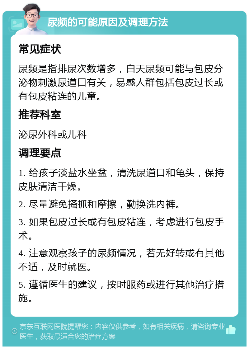 尿频的可能原因及调理方法 常见症状 尿频是指排尿次数增多，白天尿频可能与包皮分泌物刺激尿道口有关，易感人群包括包皮过长或有包皮粘连的儿童。 推荐科室 泌尿外科或儿科 调理要点 1. 给孩子淡盐水坐盆，清洗尿道口和龟头，保持皮肤清洁干燥。 2. 尽量避免搔抓和摩擦，勤换洗内裤。 3. 如果包皮过长或有包皮粘连，考虑进行包皮手术。 4. 注意观察孩子的尿频情况，若无好转或有其他不适，及时就医。 5. 遵循医生的建议，按时服药或进行其他治疗措施。