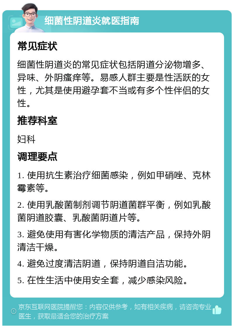 细菌性阴道炎就医指南 常见症状 细菌性阴道炎的常见症状包括阴道分泌物增多、异味、外阴瘙痒等。易感人群主要是性活跃的女性，尤其是使用避孕套不当或有多个性伴侣的女性。 推荐科室 妇科 调理要点 1. 使用抗生素治疗细菌感染，例如甲硝唑、克林霉素等。 2. 使用乳酸菌制剂调节阴道菌群平衡，例如乳酸菌阴道胶囊、乳酸菌阴道片等。 3. 避免使用有害化学物质的清洁产品，保持外阴清洁干燥。 4. 避免过度清洁阴道，保持阴道自洁功能。 5. 在性生活中使用安全套，减少感染风险。