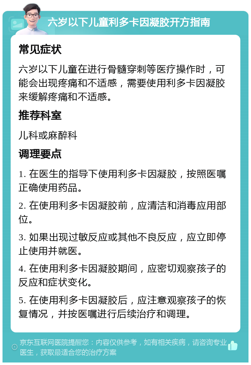 六岁以下儿童利多卡因凝胶开方指南 常见症状 六岁以下儿童在进行骨髓穿刺等医疗操作时，可能会出现疼痛和不适感，需要使用利多卡因凝胶来缓解疼痛和不适感。 推荐科室 儿科或麻醉科 调理要点 1. 在医生的指导下使用利多卡因凝胶，按照医嘱正确使用药品。 2. 在使用利多卡因凝胶前，应清洁和消毒应用部位。 3. 如果出现过敏反应或其他不良反应，应立即停止使用并就医。 4. 在使用利多卡因凝胶期间，应密切观察孩子的反应和症状变化。 5. 在使用利多卡因凝胶后，应注意观察孩子的恢复情况，并按医嘱进行后续治疗和调理。