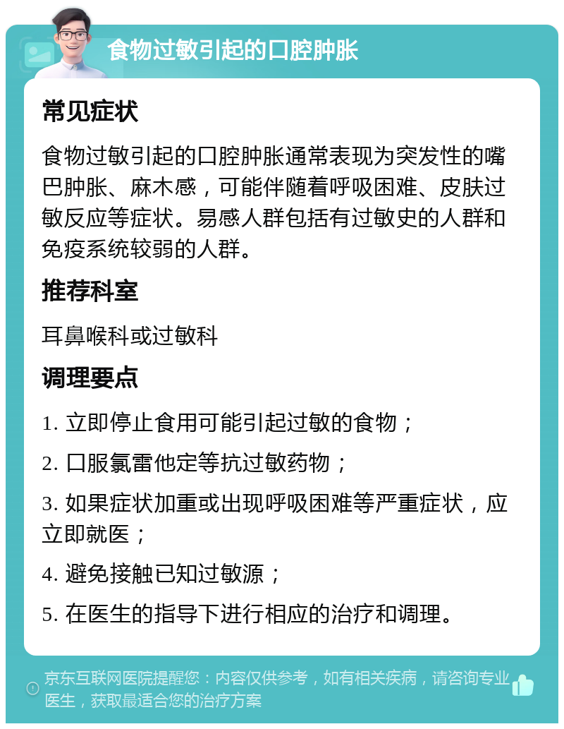 食物过敏引起的口腔肿胀 常见症状 食物过敏引起的口腔肿胀通常表现为突发性的嘴巴肿胀、麻木感，可能伴随着呼吸困难、皮肤过敏反应等症状。易感人群包括有过敏史的人群和免疫系统较弱的人群。 推荐科室 耳鼻喉科或过敏科 调理要点 1. 立即停止食用可能引起过敏的食物； 2. 口服氯雷他定等抗过敏药物； 3. 如果症状加重或出现呼吸困难等严重症状，应立即就医； 4. 避免接触已知过敏源； 5. 在医生的指导下进行相应的治疗和调理。