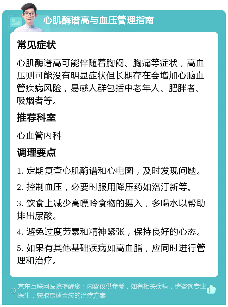 心肌酶谱高与血压管理指南 常见症状 心肌酶谱高可能伴随着胸闷、胸痛等症状，高血压则可能没有明显症状但长期存在会增加心脑血管疾病风险，易感人群包括中老年人、肥胖者、吸烟者等。 推荐科室 心血管内科 调理要点 1. 定期复查心肌酶谱和心电图，及时发现问题。 2. 控制血压，必要时服用降压药如洛汀新等。 3. 饮食上减少高嘌呤食物的摄入，多喝水以帮助排出尿酸。 4. 避免过度劳累和精神紧张，保持良好的心态。 5. 如果有其他基础疾病如高血脂，应同时进行管理和治疗。