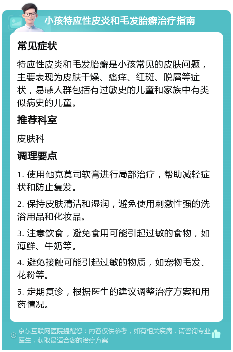 小孩特应性皮炎和毛发胎癣治疗指南 常见症状 特应性皮炎和毛发胎癣是小孩常见的皮肤问题，主要表现为皮肤干燥、瘙痒、红斑、脱屑等症状，易感人群包括有过敏史的儿童和家族中有类似病史的儿童。 推荐科室 皮肤科 调理要点 1. 使用他克莫司软膏进行局部治疗，帮助减轻症状和防止复发。 2. 保持皮肤清洁和湿润，避免使用刺激性强的洗浴用品和化妆品。 3. 注意饮食，避免食用可能引起过敏的食物，如海鲜、牛奶等。 4. 避免接触可能引起过敏的物质，如宠物毛发、花粉等。 5. 定期复诊，根据医生的建议调整治疗方案和用药情况。