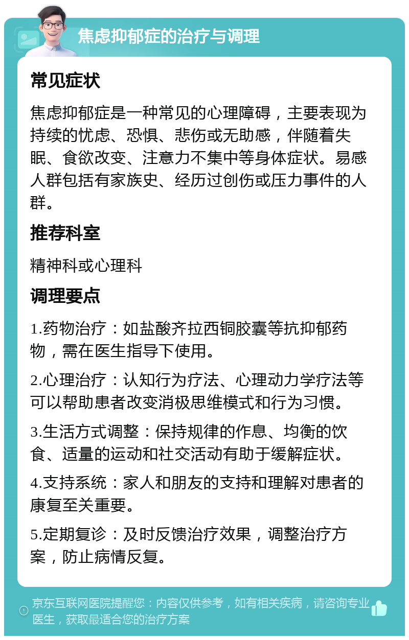 焦虑抑郁症的治疗与调理 常见症状 焦虑抑郁症是一种常见的心理障碍，主要表现为持续的忧虑、恐惧、悲伤或无助感，伴随着失眠、食欲改变、注意力不集中等身体症状。易感人群包括有家族史、经历过创伤或压力事件的人群。 推荐科室 精神科或心理科 调理要点 1.药物治疗：如盐酸齐拉西铜胶囊等抗抑郁药物，需在医生指导下使用。 2.心理治疗：认知行为疗法、心理动力学疗法等可以帮助患者改变消极思维模式和行为习惯。 3.生活方式调整：保持规律的作息、均衡的饮食、适量的运动和社交活动有助于缓解症状。 4.支持系统：家人和朋友的支持和理解对患者的康复至关重要。 5.定期复诊：及时反馈治疗效果，调整治疗方案，防止病情反复。