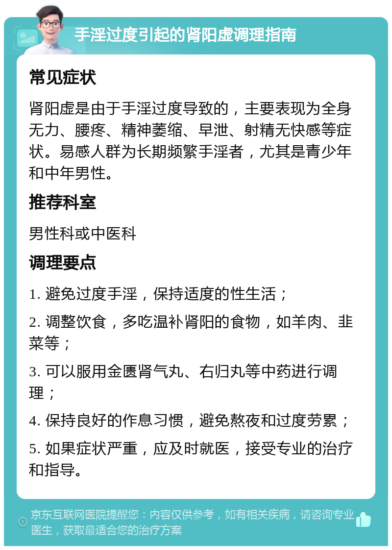 手淫过度引起的肾阳虚调理指南 常见症状 肾阳虚是由于手淫过度导致的，主要表现为全身无力、腰疼、精神萎缩、早泄、射精无快感等症状。易感人群为长期频繁手淫者，尤其是青少年和中年男性。 推荐科室 男性科或中医科 调理要点 1. 避免过度手淫，保持适度的性生活； 2. 调整饮食，多吃温补肾阳的食物，如羊肉、韭菜等； 3. 可以服用金匮肾气丸、右归丸等中药进行调理； 4. 保持良好的作息习惯，避免熬夜和过度劳累； 5. 如果症状严重，应及时就医，接受专业的治疗和指导。