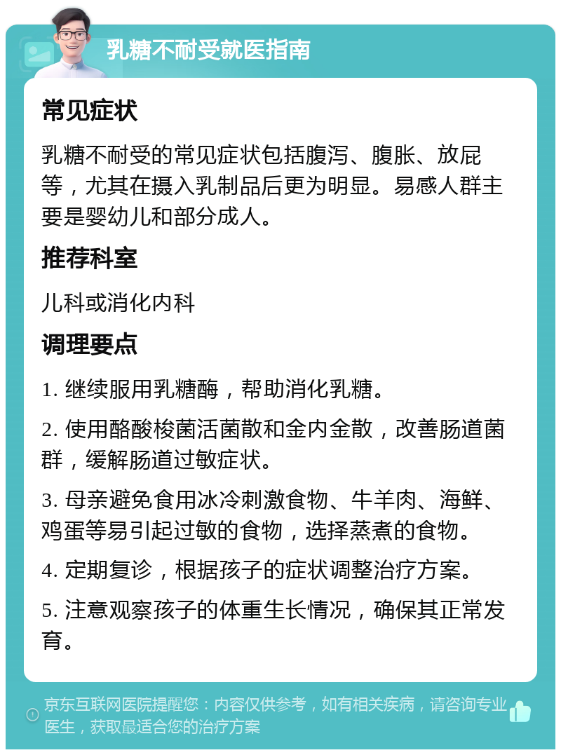 乳糖不耐受就医指南 常见症状 乳糖不耐受的常见症状包括腹泻、腹胀、放屁等，尤其在摄入乳制品后更为明显。易感人群主要是婴幼儿和部分成人。 推荐科室 儿科或消化内科 调理要点 1. 继续服用乳糖酶，帮助消化乳糖。 2. 使用酪酸梭菌活菌散和金内金散，改善肠道菌群，缓解肠道过敏症状。 3. 母亲避免食用冰冷刺激食物、牛羊肉、海鲜、鸡蛋等易引起过敏的食物，选择蒸煮的食物。 4. 定期复诊，根据孩子的症状调整治疗方案。 5. 注意观察孩子的体重生长情况，确保其正常发育。