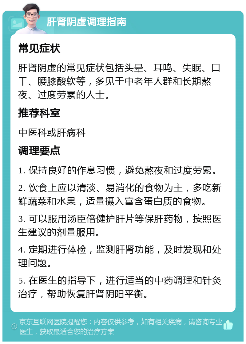 肝肾阴虚调理指南 常见症状 肝肾阴虚的常见症状包括头晕、耳鸣、失眠、口干、腰膝酸软等，多见于中老年人群和长期熬夜、过度劳累的人士。 推荐科室 中医科或肝病科 调理要点 1. 保持良好的作息习惯，避免熬夜和过度劳累。 2. 饮食上应以清淡、易消化的食物为主，多吃新鲜蔬菜和水果，适量摄入富含蛋白质的食物。 3. 可以服用汤臣倍健护肝片等保肝药物，按照医生建议的剂量服用。 4. 定期进行体检，监测肝肾功能，及时发现和处理问题。 5. 在医生的指导下，进行适当的中药调理和针灸治疗，帮助恢复肝肾阴阳平衡。