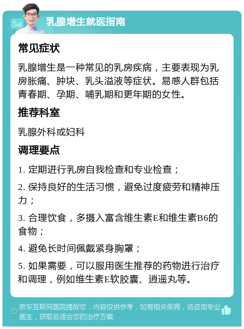 乳腺增生就医指南 常见症状 乳腺增生是一种常见的乳房疾病，主要表现为乳房胀痛、肿块、乳头溢液等症状。易感人群包括青春期、孕期、哺乳期和更年期的女性。 推荐科室 乳腺外科或妇科 调理要点 1. 定期进行乳房自我检查和专业检查； 2. 保持良好的生活习惯，避免过度疲劳和精神压力； 3. 合理饮食，多摄入富含维生素E和维生素B6的食物； 4. 避免长时间佩戴紧身胸罩； 5. 如果需要，可以服用医生推荐的药物进行治疗和调理，例如维生素E软胶囊、逍遥丸等。