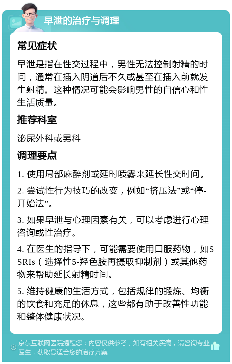 早泄的治疗与调理 常见症状 早泄是指在性交过程中，男性无法控制射精的时间，通常在插入阴道后不久或甚至在插入前就发生射精。这种情况可能会影响男性的自信心和性生活质量。 推荐科室 泌尿外科或男科 调理要点 1. 使用局部麻醉剂或延时喷雾来延长性交时间。 2. 尝试性行为技巧的改变，例如“挤压法”或“停-开始法”。 3. 如果早泄与心理因素有关，可以考虑进行心理咨询或性治疗。 4. 在医生的指导下，可能需要使用口服药物，如SSRIs（选择性5-羟色胺再摄取抑制剂）或其他药物来帮助延长射精时间。 5. 维持健康的生活方式，包括规律的锻炼、均衡的饮食和充足的休息，这些都有助于改善性功能和整体健康状况。