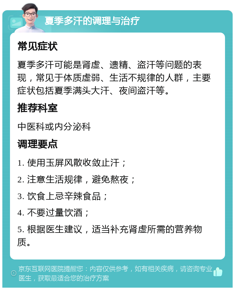 夏季多汗的调理与治疗 常见症状 夏季多汗可能是肾虚、遗精、盗汗等问题的表现，常见于体质虚弱、生活不规律的人群，主要症状包括夏季满头大汗、夜间盗汗等。 推荐科室 中医科或内分泌科 调理要点 1. 使用玉屏风散收敛止汗； 2. 注意生活规律，避免熬夜； 3. 饮食上忌辛辣食品； 4. 不要过量饮酒； 5. 根据医生建议，适当补充肾虚所需的营养物质。