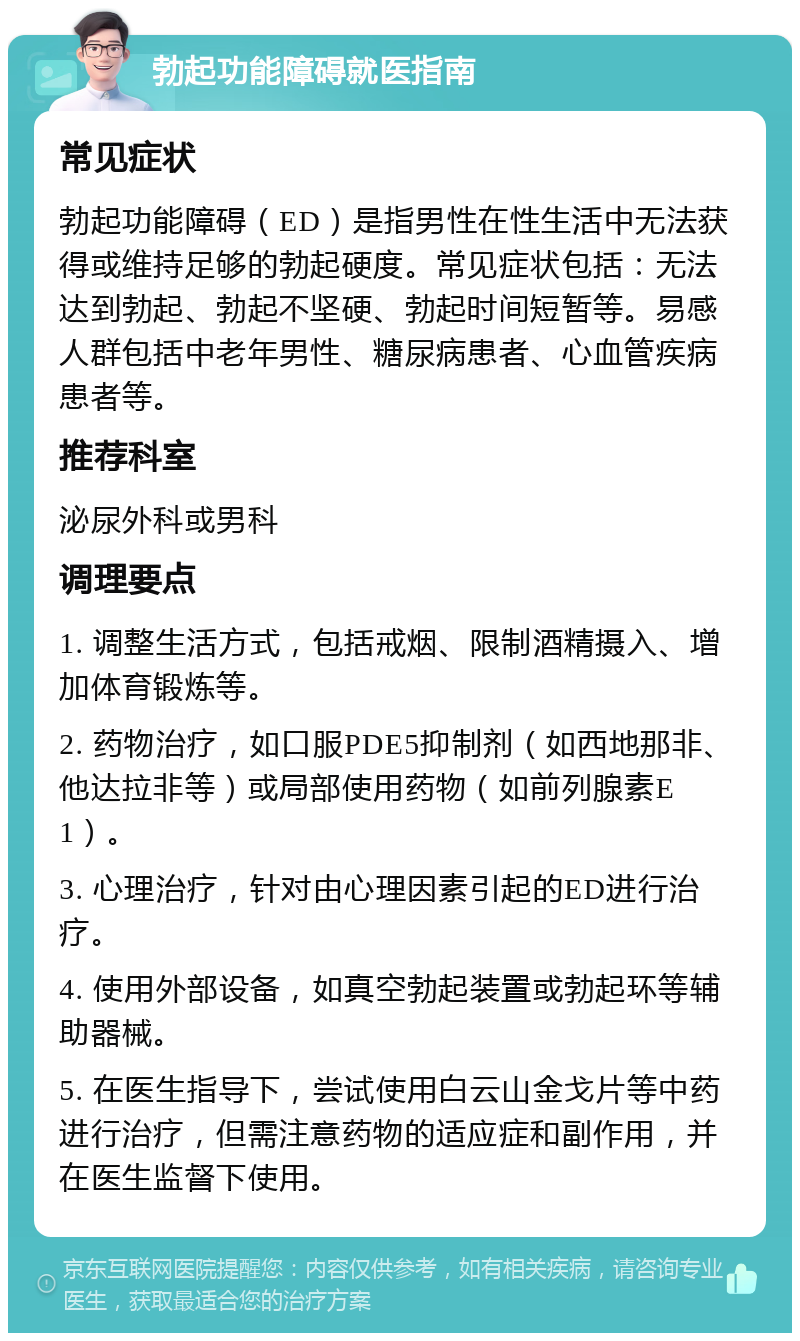 勃起功能障碍就医指南 常见症状 勃起功能障碍（ED）是指男性在性生活中无法获得或维持足够的勃起硬度。常见症状包括：无法达到勃起、勃起不坚硬、勃起时间短暂等。易感人群包括中老年男性、糖尿病患者、心血管疾病患者等。 推荐科室 泌尿外科或男科 调理要点 1. 调整生活方式，包括戒烟、限制酒精摄入、增加体育锻炼等。 2. 药物治疗，如口服PDE5抑制剂（如西地那非、他达拉非等）或局部使用药物（如前列腺素E1）。 3. 心理治疗，针对由心理因素引起的ED进行治疗。 4. 使用外部设备，如真空勃起装置或勃起环等辅助器械。 5. 在医生指导下，尝试使用白云山金戈片等中药进行治疗，但需注意药物的适应症和副作用，并在医生监督下使用。