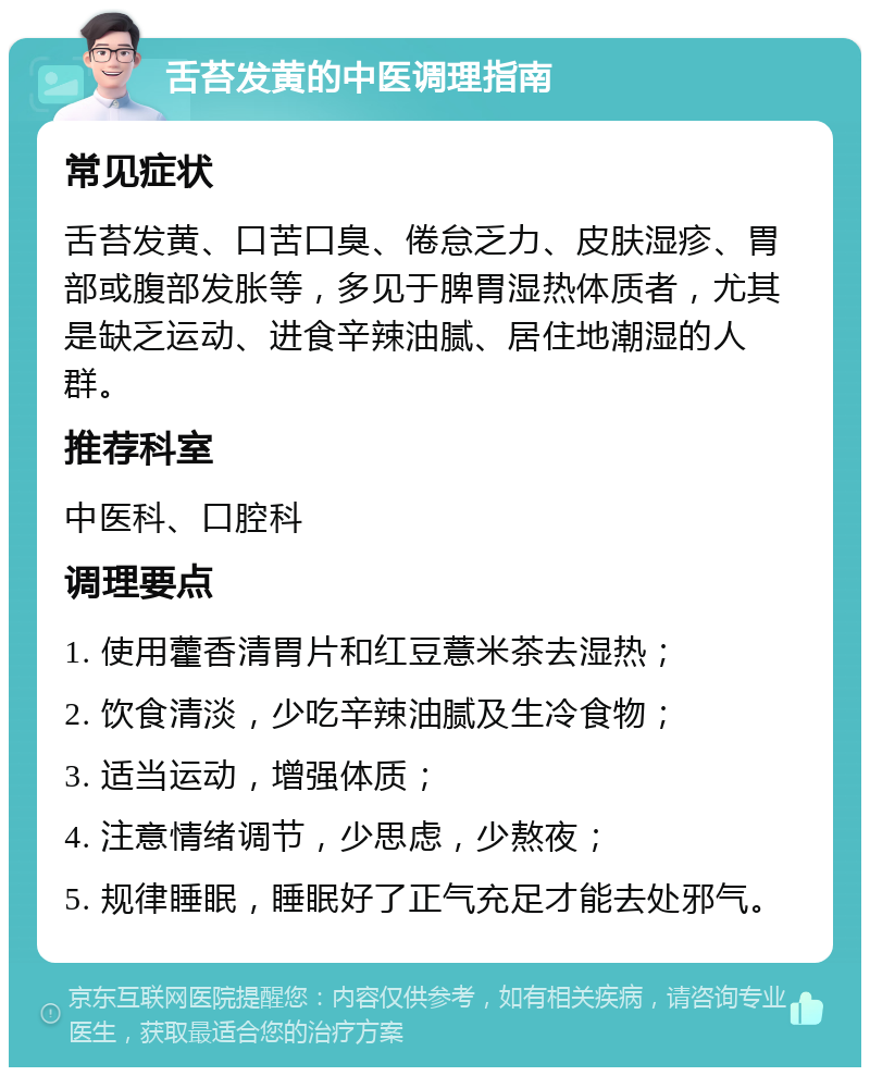 舌苔发黄的中医调理指南 常见症状 舌苔发黄、口苦口臭、倦怠乏力、皮肤湿疹、胃部或腹部发胀等，多见于脾胃湿热体质者，尤其是缺乏运动、进食辛辣油腻、居住地潮湿的人群。 推荐科室 中医科、口腔科 调理要点 1. 使用藿香清胃片和红豆薏米茶去湿热； 2. 饮食清淡，少吃辛辣油腻及生冷食物； 3. 适当运动，增强体质； 4. 注意情绪调节，少思虑，少熬夜； 5. 规律睡眠，睡眠好了正气充足才能去处邪气。