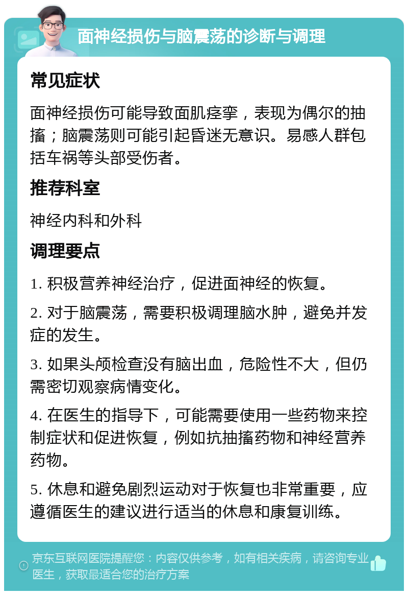 面神经损伤与脑震荡的诊断与调理 常见症状 面神经损伤可能导致面肌痉挛，表现为偶尔的抽搐；脑震荡则可能引起昏迷无意识。易感人群包括车祸等头部受伤者。 推荐科室 神经内科和外科 调理要点 1. 积极营养神经治疗，促进面神经的恢复。 2. 对于脑震荡，需要积极调理脑水肿，避免并发症的发生。 3. 如果头颅检查没有脑出血，危险性不大，但仍需密切观察病情变化。 4. 在医生的指导下，可能需要使用一些药物来控制症状和促进恢复，例如抗抽搐药物和神经营养药物。 5. 休息和避免剧烈运动对于恢复也非常重要，应遵循医生的建议进行适当的休息和康复训练。