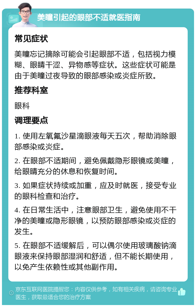 美瞳引起的眼部不适就医指南 常见症状 美瞳忘记摘除可能会引起眼部不适，包括视力模糊、眼睛干涩、异物感等症状。这些症状可能是由于美瞳过夜导致的眼部感染或炎症所致。 推荐科室 眼科 调理要点 1. 使用左氧氟沙星滴眼液每天五次，帮助消除眼部感染或炎症。 2. 在眼部不适期间，避免佩戴隐形眼镜或美瞳，给眼睛充分的休息和恢复时间。 3. 如果症状持续或加重，应及时就医，接受专业的眼科检查和治疗。 4. 在日常生活中，注意眼部卫生，避免使用不干净的美瞳或隐形眼镜，以预防眼部感染或炎症的发生。 5. 在眼部不适缓解后，可以偶尔使用玻璃酸钠滴眼液来保持眼部湿润和舒适，但不能长期使用，以免产生依赖性或其他副作用。