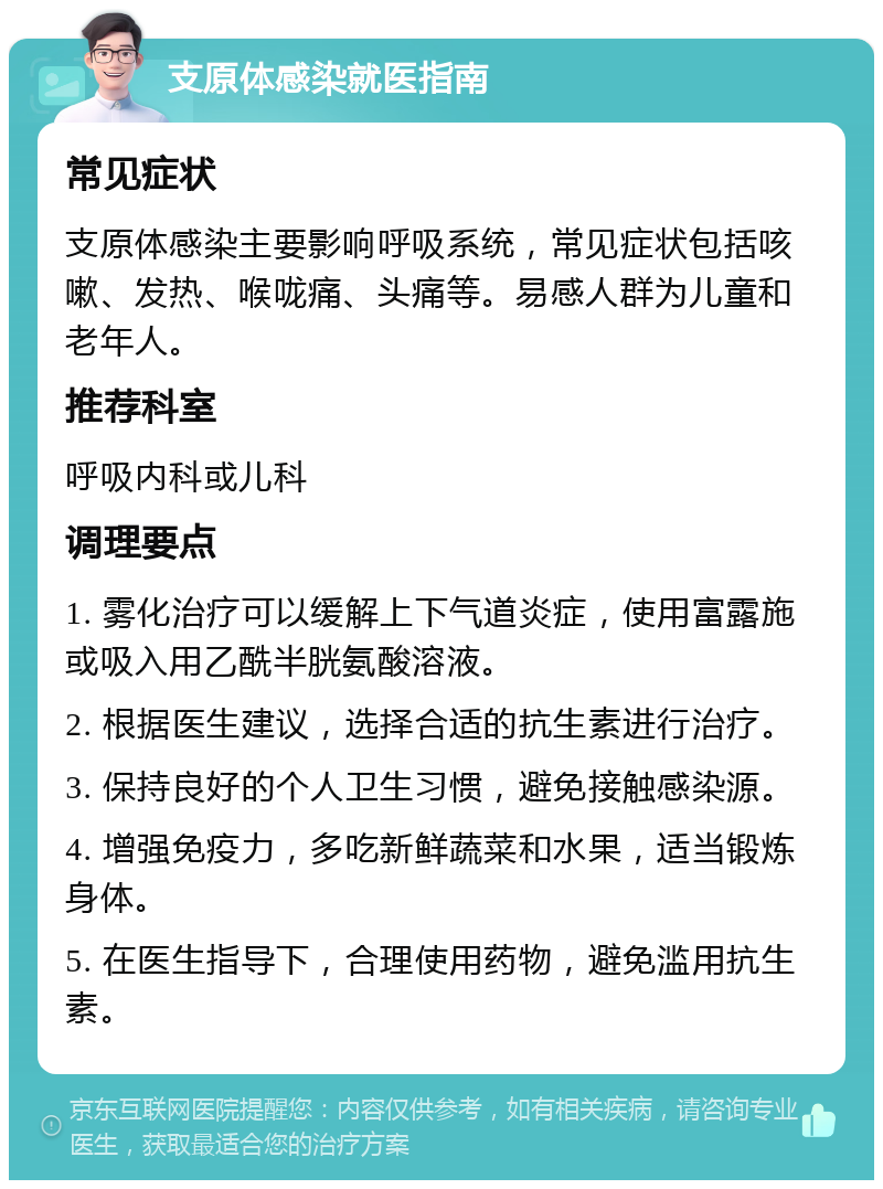 支原体感染就医指南 常见症状 支原体感染主要影响呼吸系统，常见症状包括咳嗽、发热、喉咙痛、头痛等。易感人群为儿童和老年人。 推荐科室 呼吸内科或儿科 调理要点 1. 雾化治疗可以缓解上下气道炎症，使用富露施或吸入用乙酰半胱氨酸溶液。 2. 根据医生建议，选择合适的抗生素进行治疗。 3. 保持良好的个人卫生习惯，避免接触感染源。 4. 增强免疫力，多吃新鲜蔬菜和水果，适当锻炼身体。 5. 在医生指导下，合理使用药物，避免滥用抗生素。