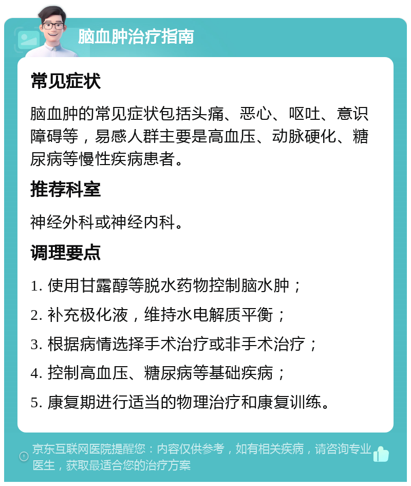 脑血肿治疗指南 常见症状 脑血肿的常见症状包括头痛、恶心、呕吐、意识障碍等，易感人群主要是高血压、动脉硬化、糖尿病等慢性疾病患者。 推荐科室 神经外科或神经内科。 调理要点 1. 使用甘露醇等脱水药物控制脑水肿； 2. 补充极化液，维持水电解质平衡； 3. 根据病情选择手术治疗或非手术治疗； 4. 控制高血压、糖尿病等基础疾病； 5. 康复期进行适当的物理治疗和康复训练。