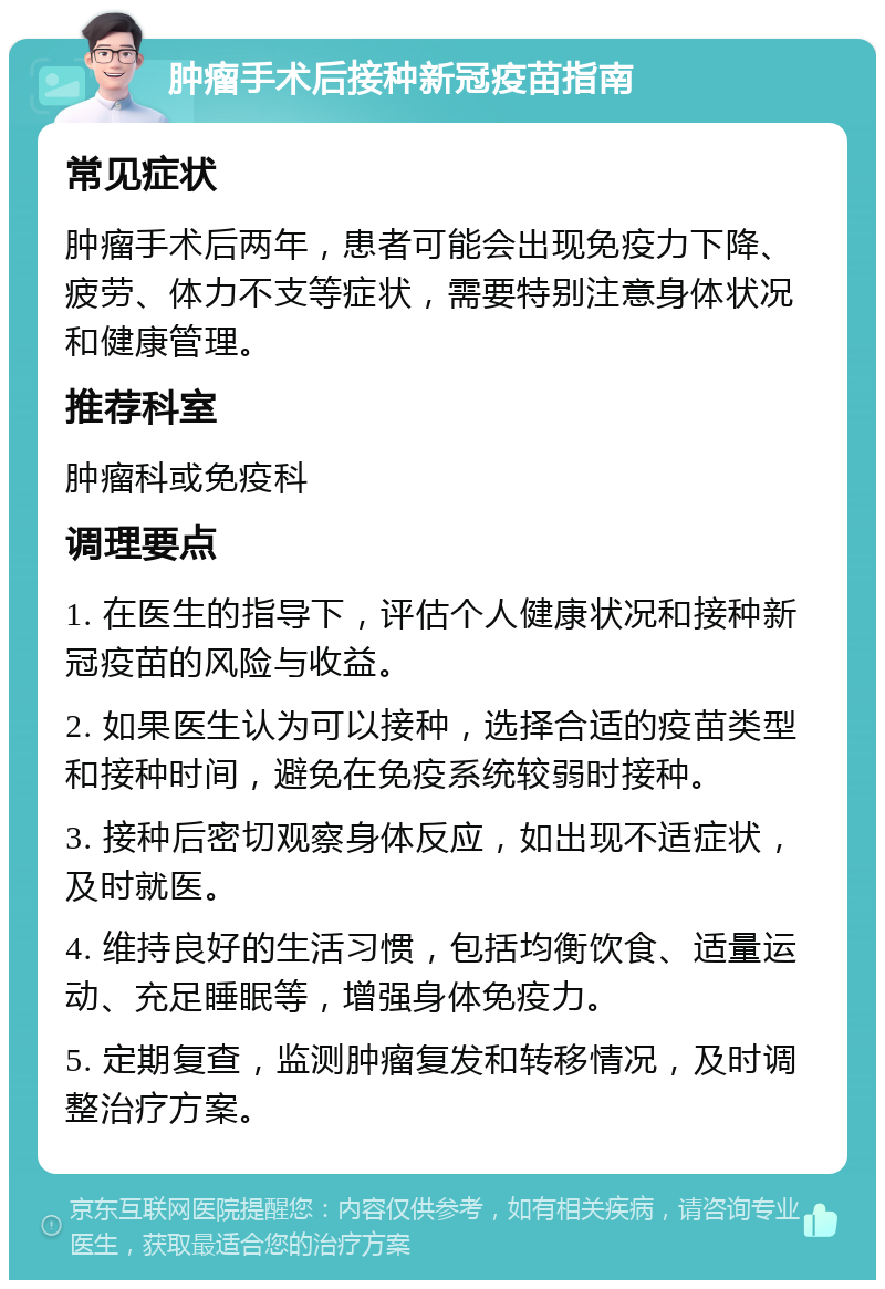 肿瘤手术后接种新冠疫苗指南 常见症状 肿瘤手术后两年，患者可能会出现免疫力下降、疲劳、体力不支等症状，需要特别注意身体状况和健康管理。 推荐科室 肿瘤科或免疫科 调理要点 1. 在医生的指导下，评估个人健康状况和接种新冠疫苗的风险与收益。 2. 如果医生认为可以接种，选择合适的疫苗类型和接种时间，避免在免疫系统较弱时接种。 3. 接种后密切观察身体反应，如出现不适症状，及时就医。 4. 维持良好的生活习惯，包括均衡饮食、适量运动、充足睡眠等，增强身体免疫力。 5. 定期复查，监测肿瘤复发和转移情况，及时调整治疗方案。