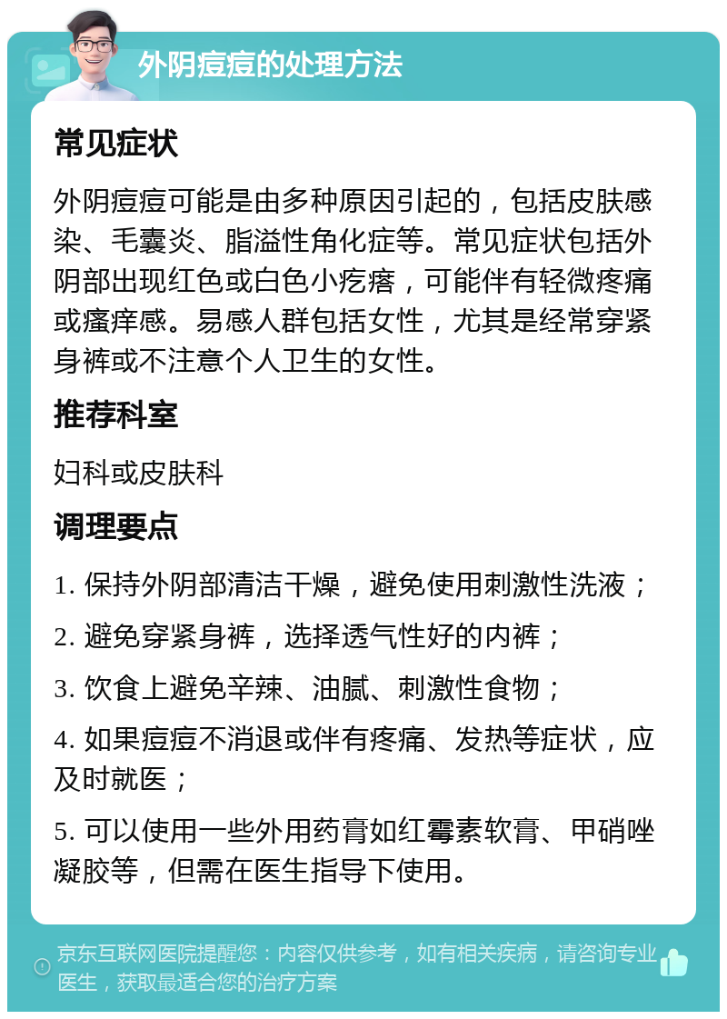 外阴痘痘的处理方法 常见症状 外阴痘痘可能是由多种原因引起的，包括皮肤感染、毛囊炎、脂溢性角化症等。常见症状包括外阴部出现红色或白色小疙瘩，可能伴有轻微疼痛或瘙痒感。易感人群包括女性，尤其是经常穿紧身裤或不注意个人卫生的女性。 推荐科室 妇科或皮肤科 调理要点 1. 保持外阴部清洁干燥，避免使用刺激性洗液； 2. 避免穿紧身裤，选择透气性好的内裤； 3. 饮食上避免辛辣、油腻、刺激性食物； 4. 如果痘痘不消退或伴有疼痛、发热等症状，应及时就医； 5. 可以使用一些外用药膏如红霉素软膏、甲硝唑凝胶等，但需在医生指导下使用。