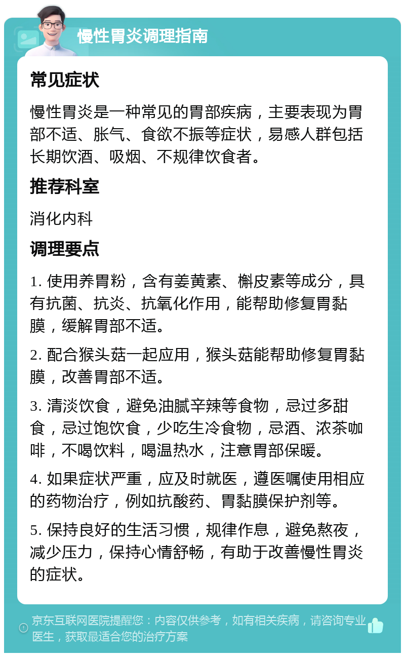 慢性胃炎调理指南 常见症状 慢性胃炎是一种常见的胃部疾病，主要表现为胃部不适、胀气、食欲不振等症状，易感人群包括长期饮酒、吸烟、不规律饮食者。 推荐科室 消化内科 调理要点 1. 使用养胃粉，含有姜黄素、槲皮素等成分，具有抗菌、抗炎、抗氧化作用，能帮助修复胃黏膜，缓解胃部不适。 2. 配合猴头菇一起应用，猴头菇能帮助修复胃黏膜，改善胃部不适。 3. 清淡饮食，避免油腻辛辣等食物，忌过多甜食，忌过饱饮食，少吃生冷食物，忌酒、浓茶咖啡，不喝饮料，喝温热水，注意胃部保暖。 4. 如果症状严重，应及时就医，遵医嘱使用相应的药物治疗，例如抗酸药、胃黏膜保护剂等。 5. 保持良好的生活习惯，规律作息，避免熬夜，减少压力，保持心情舒畅，有助于改善慢性胃炎的症状。