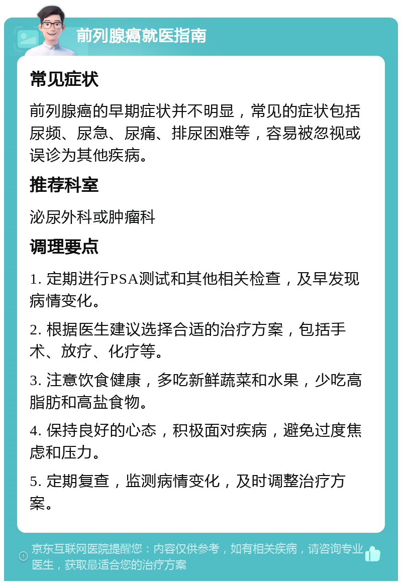 前列腺癌就医指南 常见症状 前列腺癌的早期症状并不明显，常见的症状包括尿频、尿急、尿痛、排尿困难等，容易被忽视或误诊为其他疾病。 推荐科室 泌尿外科或肿瘤科 调理要点 1. 定期进行PSA测试和其他相关检查，及早发现病情变化。 2. 根据医生建议选择合适的治疗方案，包括手术、放疗、化疗等。 3. 注意饮食健康，多吃新鲜蔬菜和水果，少吃高脂肪和高盐食物。 4. 保持良好的心态，积极面对疾病，避免过度焦虑和压力。 5. 定期复查，监测病情变化，及时调整治疗方案。