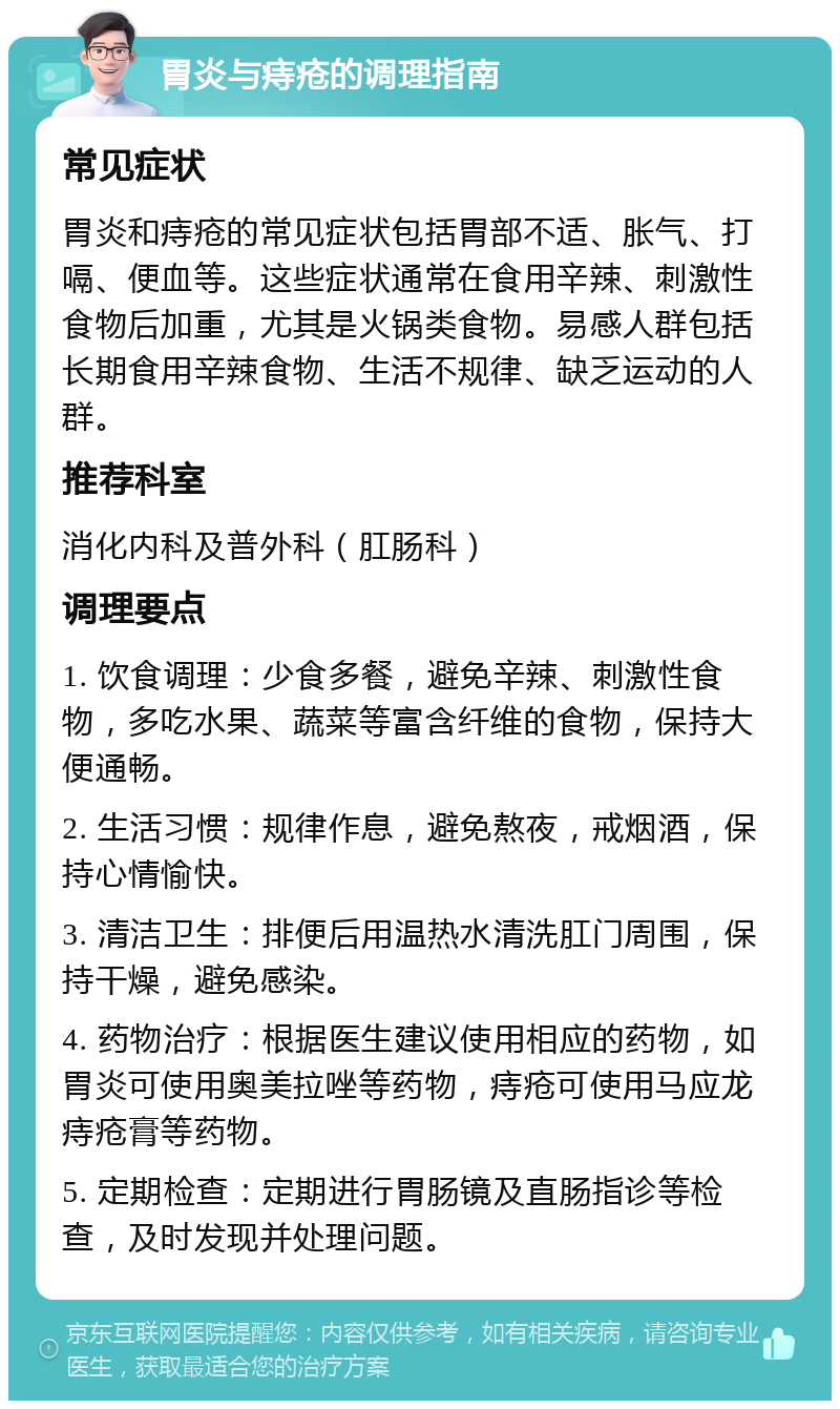 胃炎与痔疮的调理指南 常见症状 胃炎和痔疮的常见症状包括胃部不适、胀气、打嗝、便血等。这些症状通常在食用辛辣、刺激性食物后加重，尤其是火锅类食物。易感人群包括长期食用辛辣食物、生活不规律、缺乏运动的人群。 推荐科室 消化内科及普外科（肛肠科） 调理要点 1. 饮食调理：少食多餐，避免辛辣、刺激性食物，多吃水果、蔬菜等富含纤维的食物，保持大便通畅。 2. 生活习惯：规律作息，避免熬夜，戒烟酒，保持心情愉快。 3. 清洁卫生：排便后用温热水清洗肛门周围，保持干燥，避免感染。 4. 药物治疗：根据医生建议使用相应的药物，如胃炎可使用奥美拉唑等药物，痔疮可使用马应龙痔疮膏等药物。 5. 定期检查：定期进行胃肠镜及直肠指诊等检查，及时发现并处理问题。