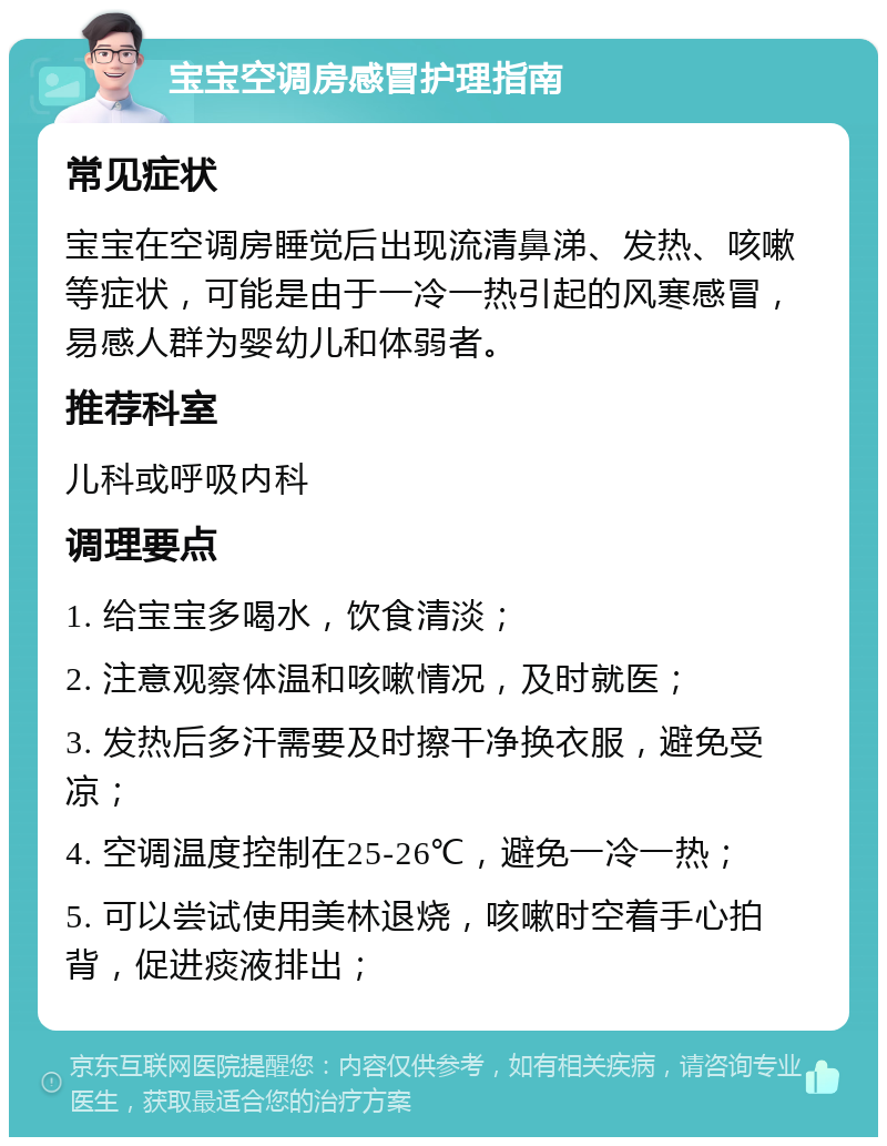 宝宝空调房感冒护理指南 常见症状 宝宝在空调房睡觉后出现流清鼻涕、发热、咳嗽等症状，可能是由于一冷一热引起的风寒感冒，易感人群为婴幼儿和体弱者。 推荐科室 儿科或呼吸内科 调理要点 1. 给宝宝多喝水，饮食清淡； 2. 注意观察体温和咳嗽情况，及时就医； 3. 发热后多汗需要及时擦干净换衣服，避免受凉； 4. 空调温度控制在25-26℃，避免一冷一热； 5. 可以尝试使用美林退烧，咳嗽时空着手心拍背，促进痰液排出；