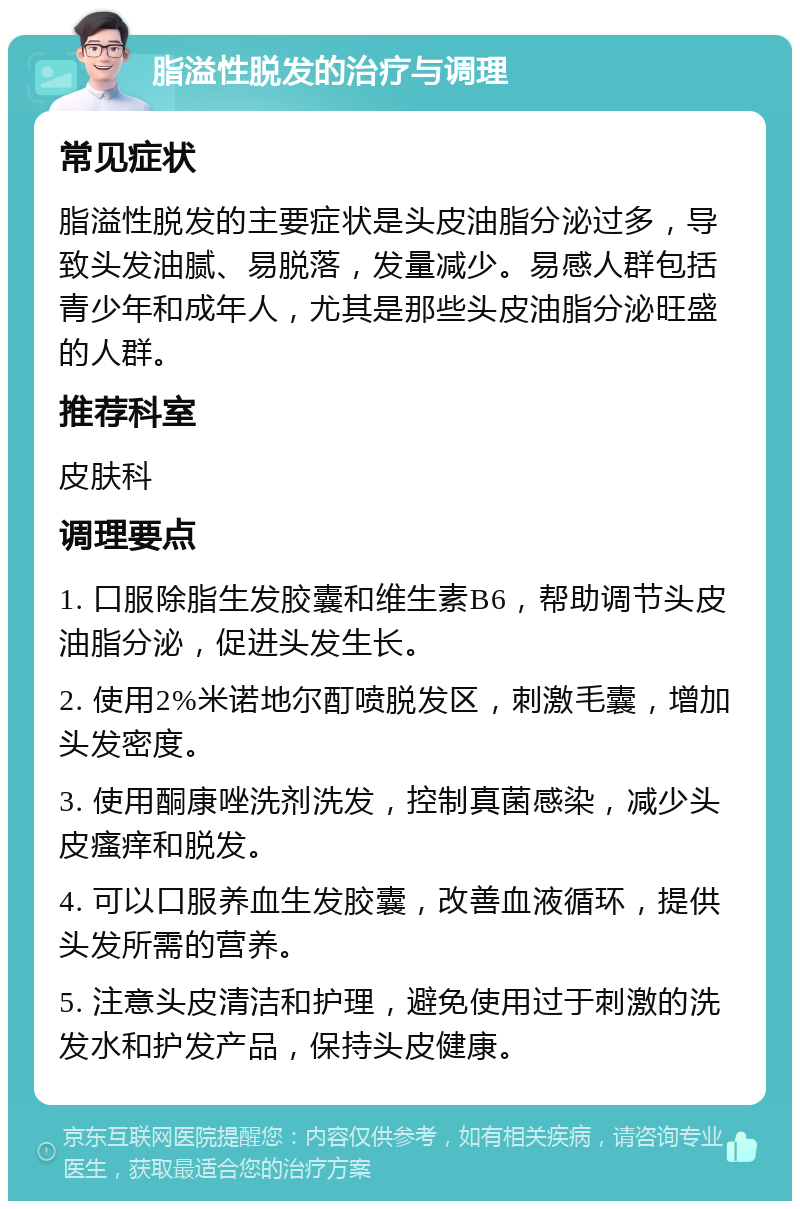 脂溢性脱发的治疗与调理 常见症状 脂溢性脱发的主要症状是头皮油脂分泌过多，导致头发油腻、易脱落，发量减少。易感人群包括青少年和成年人，尤其是那些头皮油脂分泌旺盛的人群。 推荐科室 皮肤科 调理要点 1. 口服除脂生发胶囊和维生素B6，帮助调节头皮油脂分泌，促进头发生长。 2. 使用2%米诺地尔酊喷脱发区，刺激毛囊，增加头发密度。 3. 使用酮康唑洗剂洗发，控制真菌感染，减少头皮瘙痒和脱发。 4. 可以口服养血生发胶囊，改善血液循环，提供头发所需的营养。 5. 注意头皮清洁和护理，避免使用过于刺激的洗发水和护发产品，保持头皮健康。