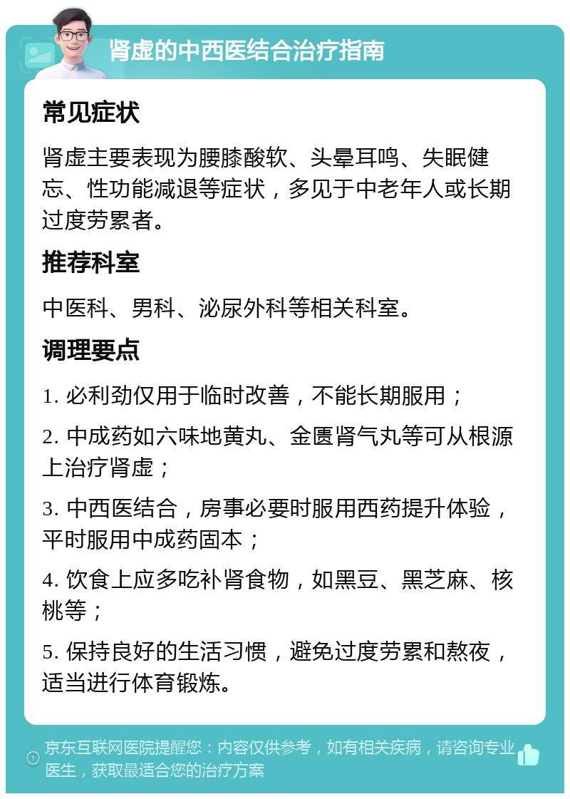 肾虚的中西医结合治疗指南 常见症状 肾虚主要表现为腰膝酸软、头晕耳鸣、失眠健忘、性功能减退等症状，多见于中老年人或长期过度劳累者。 推荐科室 中医科、男科、泌尿外科等相关科室。 调理要点 1. 必利劲仅用于临时改善，不能长期服用； 2. 中成药如六味地黄丸、金匮肾气丸等可从根源上治疗肾虚； 3. 中西医结合，房事必要时服用西药提升体验，平时服用中成药固本； 4. 饮食上应多吃补肾食物，如黑豆、黑芝麻、核桃等； 5. 保持良好的生活习惯，避免过度劳累和熬夜，适当进行体育锻炼。