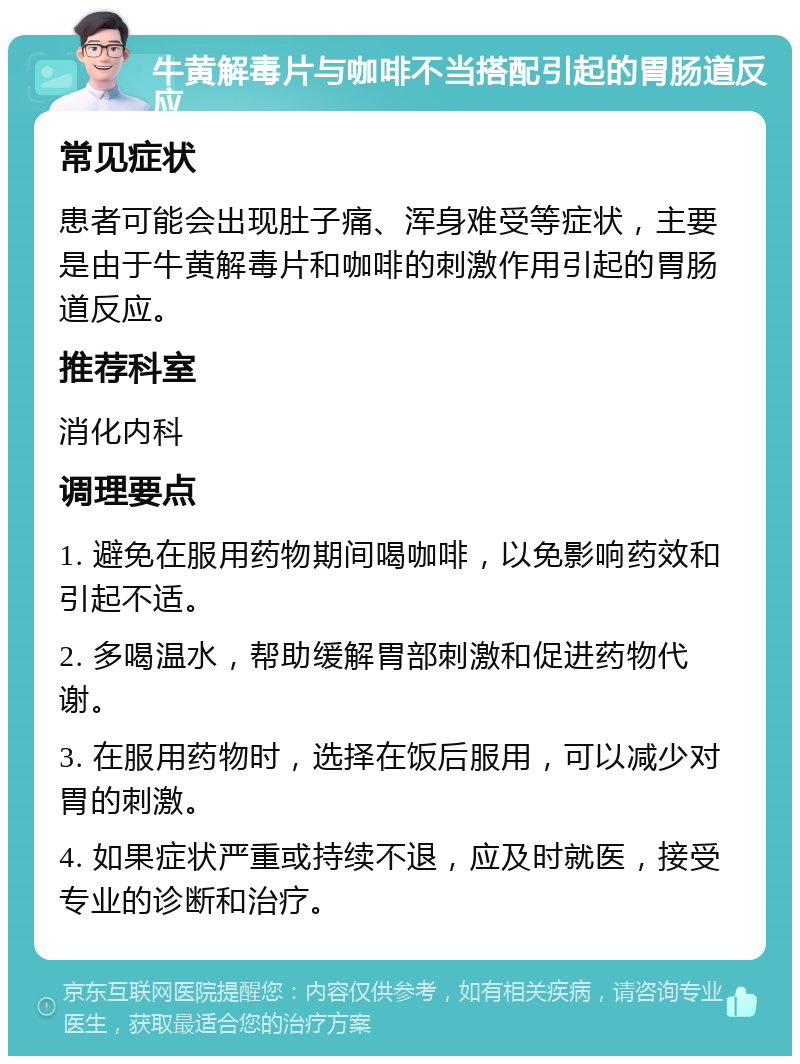 牛黄解毒片与咖啡不当搭配引起的胃肠道反应 常见症状 患者可能会出现肚子痛、浑身难受等症状，主要是由于牛黄解毒片和咖啡的刺激作用引起的胃肠道反应。 推荐科室 消化内科 调理要点 1. 避免在服用药物期间喝咖啡，以免影响药效和引起不适。 2. 多喝温水，帮助缓解胃部刺激和促进药物代谢。 3. 在服用药物时，选择在饭后服用，可以减少对胃的刺激。 4. 如果症状严重或持续不退，应及时就医，接受专业的诊断和治疗。